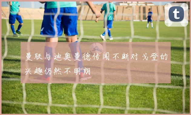 曼联与迪奥曼德传闻不断对戈登的兴趣仍然不明朗