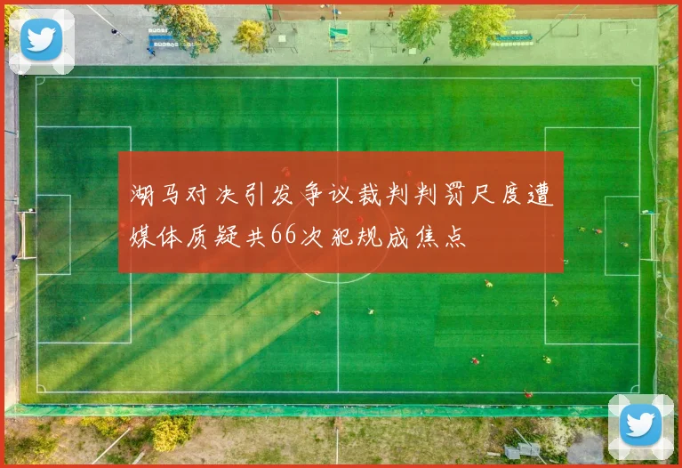 湖马对决引发争议裁判判罚尺度遭媒体质疑共66次犯规成焦点