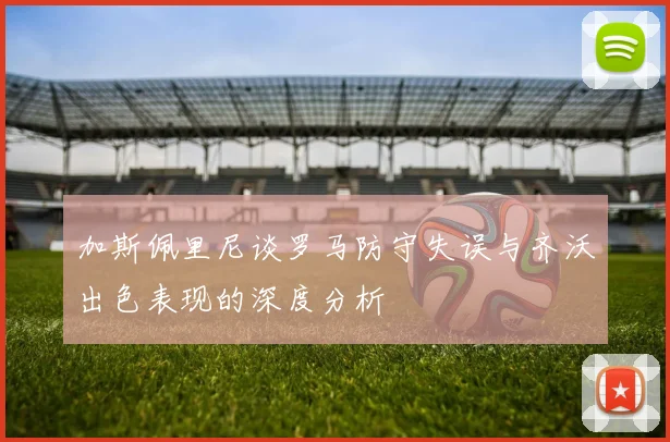 加斯佩里尼谈罗马防守失误与齐沃出色表现的深度分析