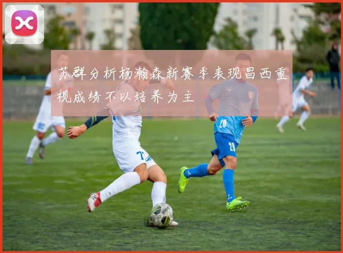 苏群分析杨瀚森新赛季表现昌西重视成绩不以培养为主