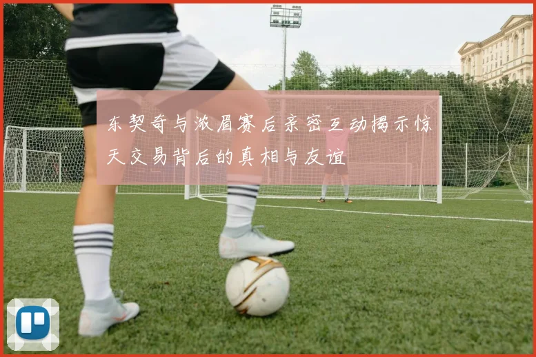 东契奇与浓眉赛后亲密互动揭示惊天交易背后的真相与友谊