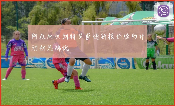 阿森纳收到特罗萨德新报价续约计划初见端倪