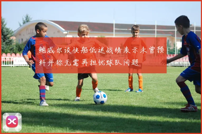 鲍威尔谈快船低迷战绩表示未曾预料并称无需再担忧球队问题