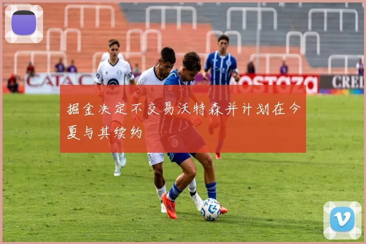 掘金决定不交易沃特森并计划在今夏与其续约