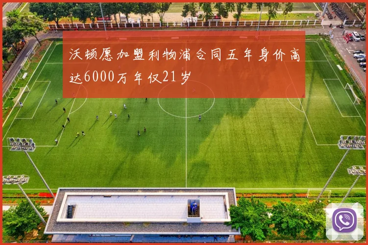 沃顿愿加盟利物浦合同五年身价高达6000万年仅21岁