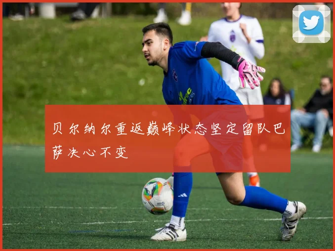 贝尔纳尔重返巅峰状态坚定留队巴萨决心不变