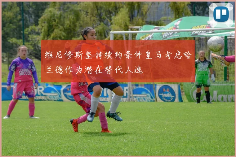 维尼修斯坚持续约条件皇马考虑哈兰德作为潜在替代人选
