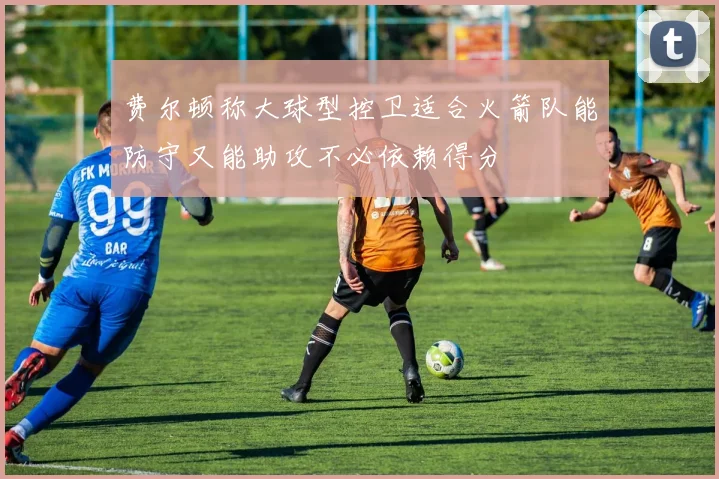 费尔顿称大球型控卫适合火箭队能防守又能助攻不必依赖得分