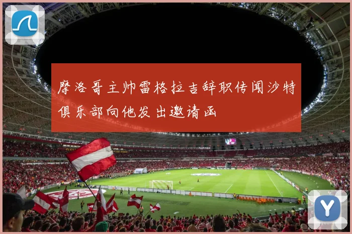 摩洛哥主帅雷格拉吉辞职传闻沙特俱乐部向他发出邀请函