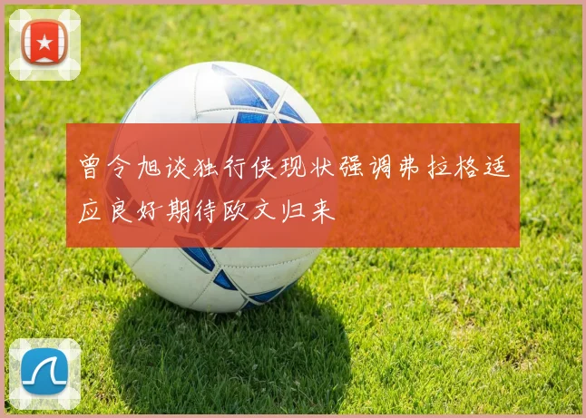 曾令旭谈独行侠现状强调弗拉格适应良好期待欧文归来