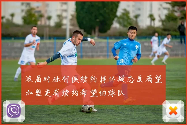 浓眉对独行侠续约持怀疑态度渴望加盟更有续约希望的球队