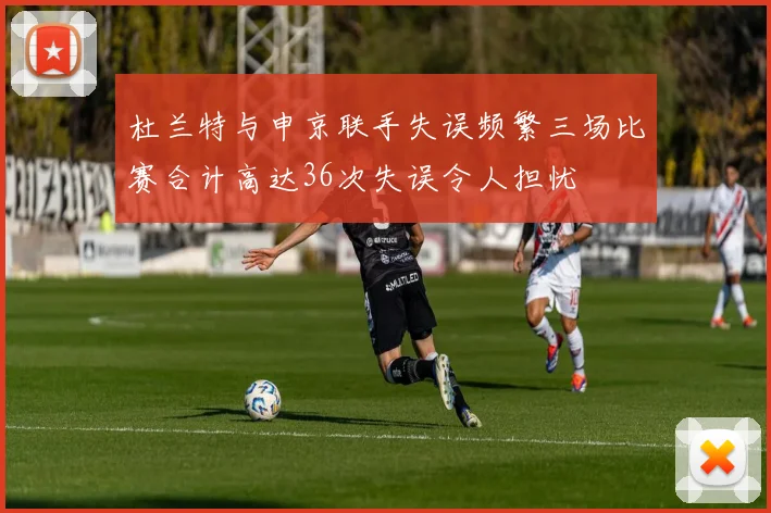 杜兰特与申京联手失误频繁三场比赛合计高达36次失误令人担忧