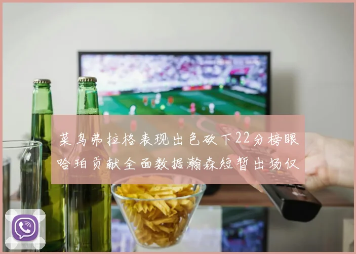 菜鸟弗拉格表现出色砍下22分榜眼哈珀贡献全面数据瀚森短暂出场仅得2分