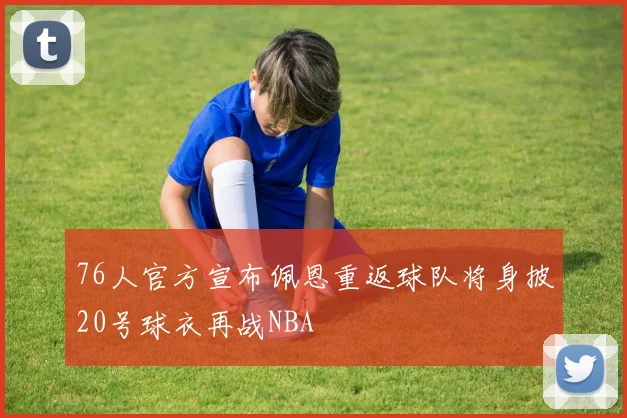 76人官方宣布佩恩重返球队将身披20号球衣再战NBA