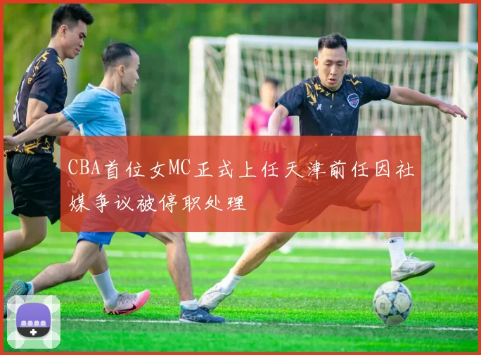 CBA首位女MC正式上任天津前任因社媒争议被停职处理